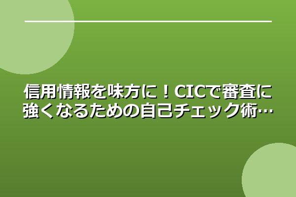 信用情報を味方に！CICで審査に強くなるための自己チェック術