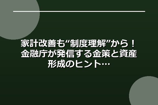 家計改善も“制度理解”から！金融庁が発信する金策と資産形成のヒント