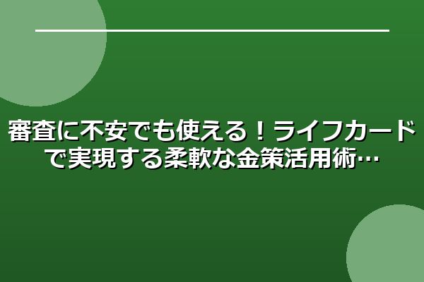 審査に不安でも使える！ライフカードで実現する柔軟な金策活用術