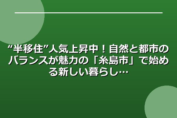 “半移住”人気上昇中！自然と都市のバランスが魅力の「糸島市」で始める新しい暮らし