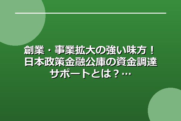 創業・事業拡大の強い味方！日本政策金融公庫の資金調達サポートとは？