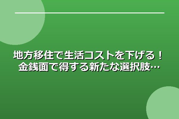 地方移住で生活コストを下げる！金銭面で得する新たな選択肢