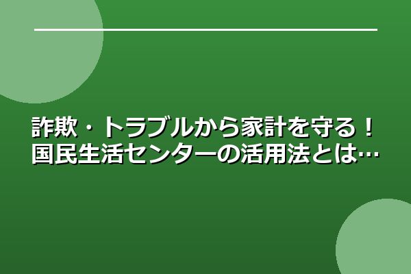 詐欺・トラブルから家計を守る！国民生活センターの活用法とは
