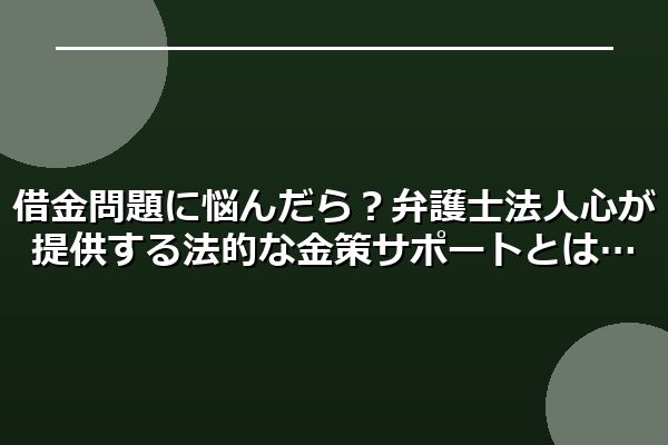 借金問題に悩んだら？弁護士法人心が提供する法的な金策サポートとは