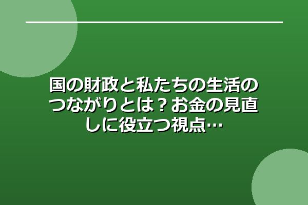 国の財政と私たちの生活のつながりとは？お金の見直しに役立つ視点