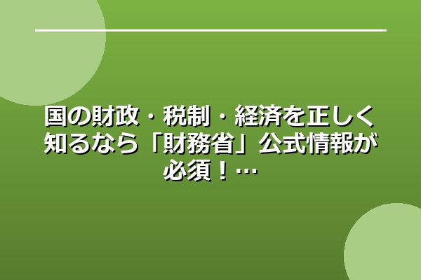 国の財政・税制・経済を正しく知るなら「財務省」公式情報が必須！