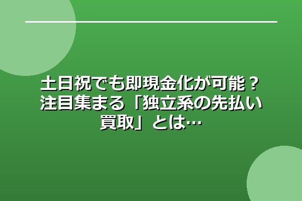 土日祝でも即現金化が可能？注目集まる「独立系の先払い買取」とは