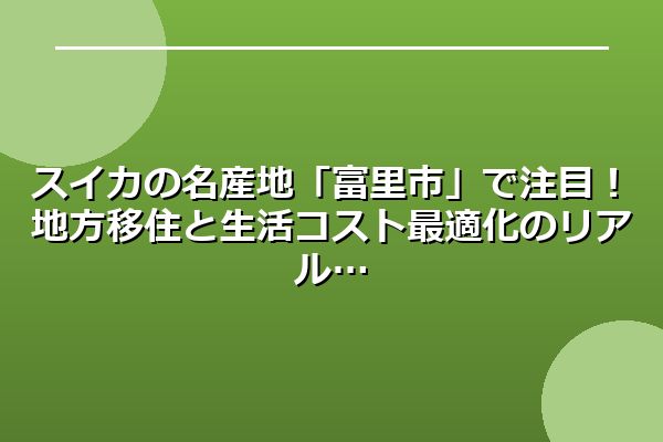スイカの名産地「富里市」で注目！地方移住と生活コスト最適化のリアル