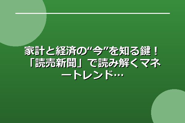 家計と経済の“今”を知る鍵！「読売新聞」で読み解くマネートレンド