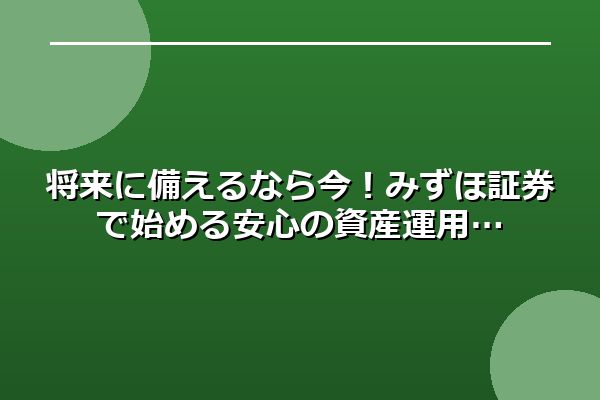 将来に備えるなら今！みずほ証券で始める安心の資産運用