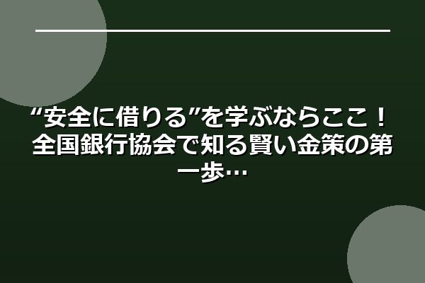 “安全に借りる”を学ぶならここ！全国銀行協会で知る賢い金策の第一歩